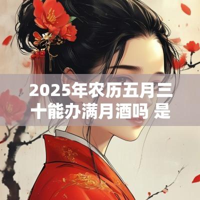 2025年农历五月三十能办满月酒吗 是什么黄历日子 2025年农历五月三十能办满月酒吗 是什么黄历日子