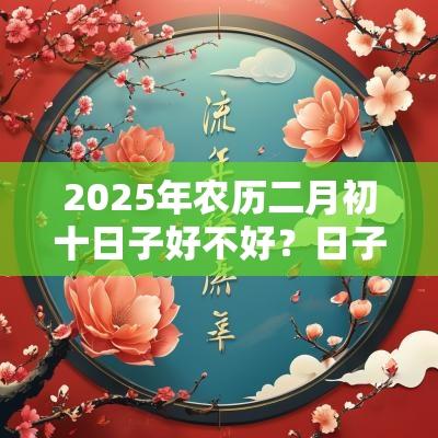 2025年农历二月初十日子好不好?日子是吉是凶? 2025年农历二月初十日子好不好?日子是吉是凶?