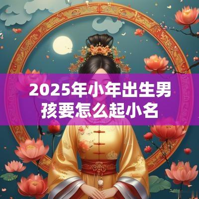 2025年小年出生男孩要怎么起小名 2025年小年出生男孩要怎么起小名