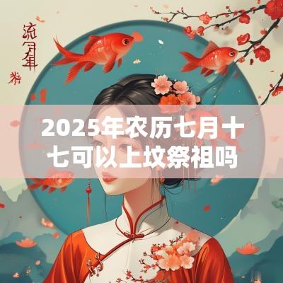 2025年农历七月十七可以上坟祭祖吗?上坟有什么讲究? 2025年农历七月十七可以上坟祭祖吗?上坟有什么讲究?