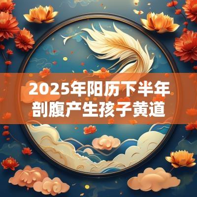 2025年阳历下半年剖腹产生孩子黄道吉日 2025年阳历下半年剖腹产生孩子黄道吉日