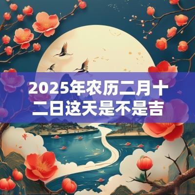2025年农历二月十二日这天是不是吉日？