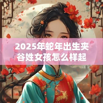 2025年蛇年出生夹谷姓女孩怎么样起名字，夹谷姓女孩好名推荐