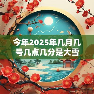今年2025年几月几号几点几分是大雪时辰?大雪交节时间 今年2025年几月几号几点几分是大雪时辰?大雪交节时间
