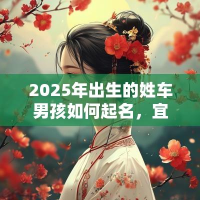 2025年出生的姓车男孩如何起名,宜用什么字 2025年出生的姓车男孩如何起名,宜用什么字