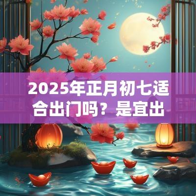 2025年正月初七适合出门吗?是宜出行的日子吗? 2025年正月初七适合出门吗?是宜出行的日子吗?
