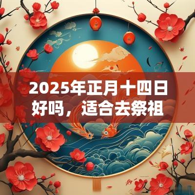 2025年正月十四日好吗,适合去祭祖吗? 2025年正月十四日好吗,适合去祭祖吗?