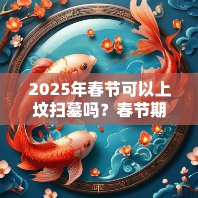 2025年春节可以上坟扫墓吗?春节期间上坟可以提前几天? 2025年春节可以上坟扫墓吗?春节期间上坟可以提前几天?