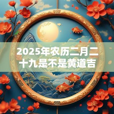 2025年农历二月二十九是不是黄道吉日?出行好吗? 2025年农历二月二十九是不是黄道吉日?出行好吗?
