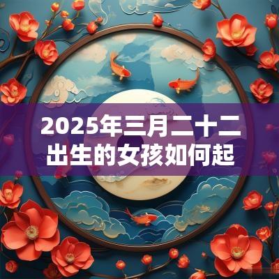 2025年三月二十二出生的女孩如何起名字,五行属什么 2025年三月二十二出生的女孩如何起名字,五行属什么