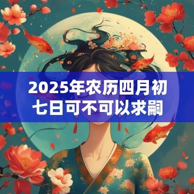 2025年农历四月初七日可不可以求嗣剖腹产? 2025年农历四月初七日可不可以求嗣剖腹产?