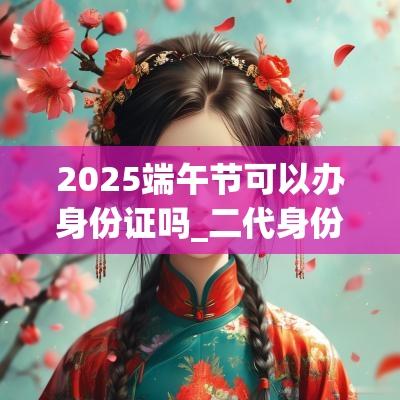 2025端午节可以办身份证吗_二代身份证办理流程 2025端午节可以办身份证吗_二代身份证办理流程
