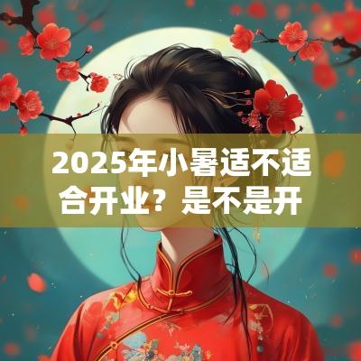 2025年小暑适不适合开业?是不是开业吉日? 2025年小暑适不适合开业?是不是开业吉日?