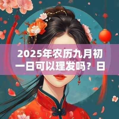 2025年农历九月初一日可以理发吗?日子怎么样? 2025年农历九月初一日可以理发吗?日子怎么样?