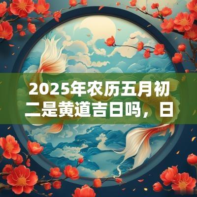 2025年农历五月初二是黄道吉日吗,日子出行可以吗? 2025年农历五月初二是黄道吉日吗,日子出行可以吗?