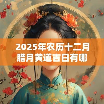 2025年农历十二月腊月黄道吉日有哪几天? 2025年农历十二月腊月黄道吉日有哪几天?