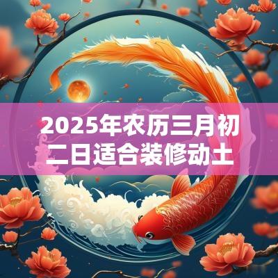 2025年农历三月初二日适合装修动土吗,日子好吗? 2025年农历三月初二日适合装修动土吗,日子好吗?