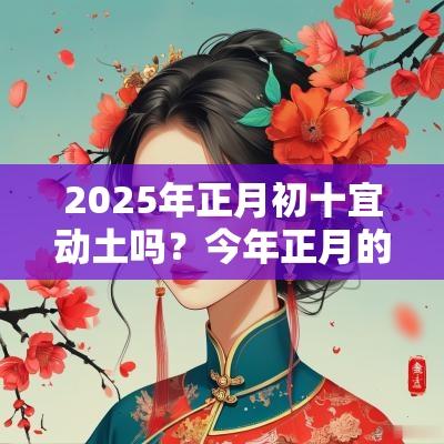 2025年正月初十宜动土吗?今年正月的装修盖房吉日 2025年正月初十宜动土吗?今年正月的装修盖房吉日