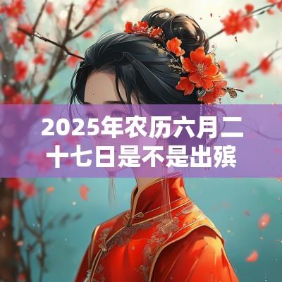 2025年农历六月二十七日是不是出殡的好日子? 2025年农历六月二十七日是不是出殡的好日子?