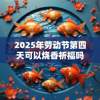 2025年劳动节第四天可以烧香祈福吗？时辰吉凶如何？