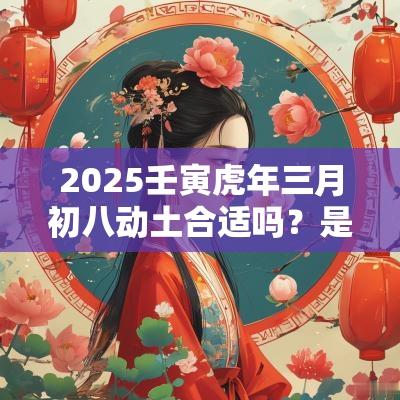 2025壬寅蛇年三月初八动土合适吗?是不是黄道吉日? 2025壬寅蛇年三月初八动土合适吗?是不是黄道吉日?