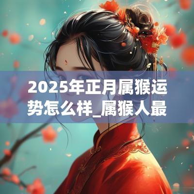 2025年正月属猴运势怎么样_属猴人最难熬的年龄