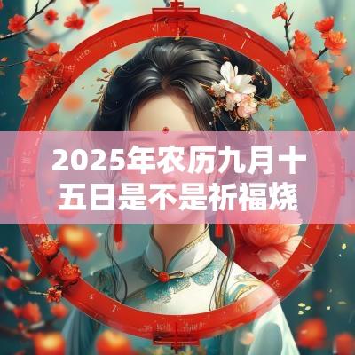 2025年农历九月十五日是不是祈福烧香的好日子? 2025年农历九月十五日是不是祈福烧香的好日子?