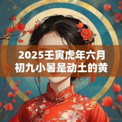 2025壬寅蛇年六月初九小暑是动土的黄道吉日吗? 2025壬寅蛇年六月初九小暑是动土的黄道吉日吗?
