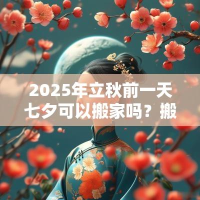 2025年立秋前一天七夕可以搬家吗？搬家吉时如何选择？