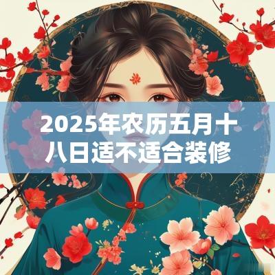 2025年农历五月十八日适不适合装修动土? 2025年农历五月十八日适不适合装修动土?