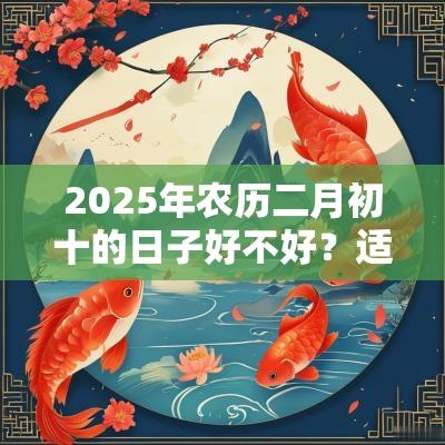 2025年农历二月初十的日子好不好?适合祭祖吗? 2025年农历二月初十的日子好不好?适合祭祖吗?