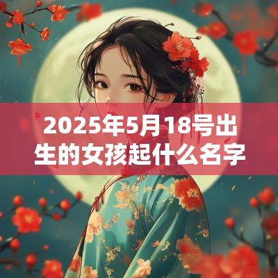 2025年5月18号出生的女孩起什么名字好听，五行属什么