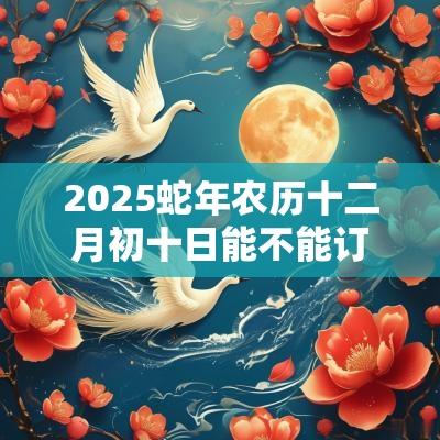 2025蛇年农历十二月初十日能不能订婚？宜订婚吗