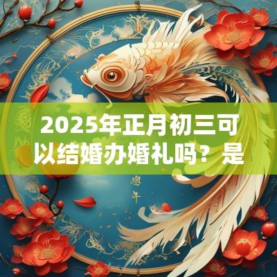 2025年正月初三可以结婚办婚礼吗?是结婚吉日吗? 2025年正月初三可以结婚办婚礼吗?是结婚吉日吗?