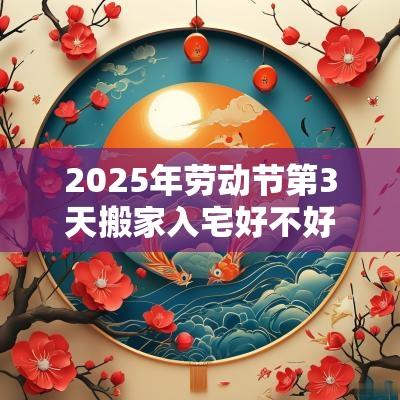 2025年劳动节第3天搬家入宅好不好?搬家有什么注意事项? 2025年劳动节第3天搬家入宅好不好?搬家有什么注意事项?