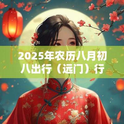 2025年农历八月初八出行(远门)行不行?出行应注意什么? 2025年农历八月初八出行(远门)行不行?出行应注意什么?
