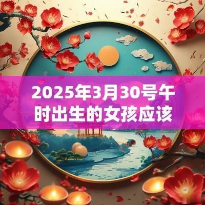 2025年3月30号午时出生的女孩应该起什么样的名字