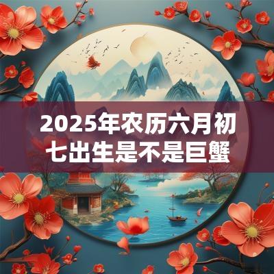 2025年农历六月初七出生是不是巨蟹座范围? 2025年农历六月初七出生是不是巨蟹座范围?