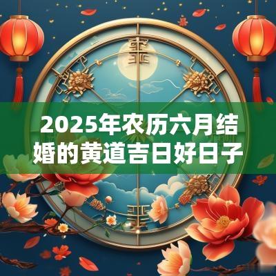 2025年农历六月结婚的黄道吉日好日子一览表! 2025年农历六月结婚的黄道吉日好日子一览表!