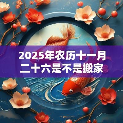 2025年农历十一月二十六是不是搬家吉日?乔迁吉利吗 2025年农历十一月二十六是不是搬家吉日?乔迁吉利吗