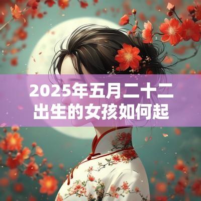 2025年五月二十二出生的女孩如何起名字,五行属什么 2025年五月二十二出生的女孩如何起名字,五行属什么