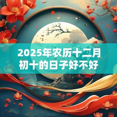 2025年农历十二月初十的日子好不好?可以出行吗? 2025年农历十二月初十的日子好不好?可以出行吗?