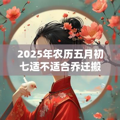 2025年农历五月初七适不适合乔迁搬家? 2025年农历五月初七适不适合乔迁搬家?