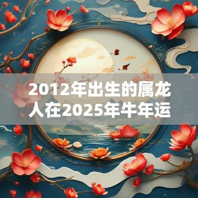 2012年出生的属龙人在2025年蛇年运势运程分析！