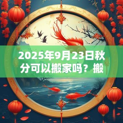 2025年9月23日秋分可以搬家吗？搬家注意事项有什么？