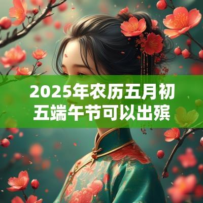 2025年农历五月初五端午节可以出殡吗？出殡日子怎么选？