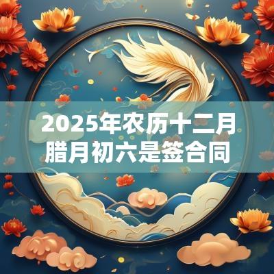 2025年农历十二月腊月初六是签合同签约吉日吗？