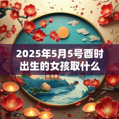 2025年5月5号酉时出生的女孩取什么名字最合适