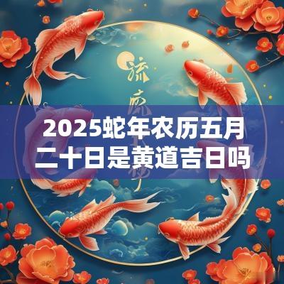 2025蛇年农历五月二十日是黄道吉日吗? 2025蛇年农历五月二十日是黄道吉日吗?