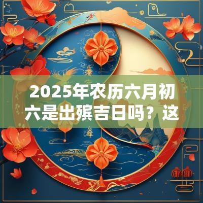 2025年农历六月初六是出殡吉日吗?这天出殡好不好? 2025年农历六月初六是出殡吉日吗?这天出殡好不好?